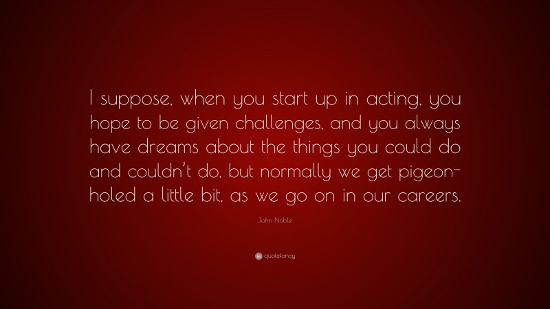 John Noble Quote: “I suppose, when you start up in acting, you hope to be given challenges, and you always have dreams about the things you could do and couldn’t do, but normally we get pigeon-holed a little bit, as we go on in our careers.”