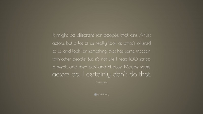 John Noble Quote: “It might be different for people that are A-list actors, but a lot of us really look at what’s offered to us and look for something that has some traction with other people. But, it’s not like I read 100 scripts a week, and then pick and choose. Maybe some actors do. I certainly don’t do that.”
