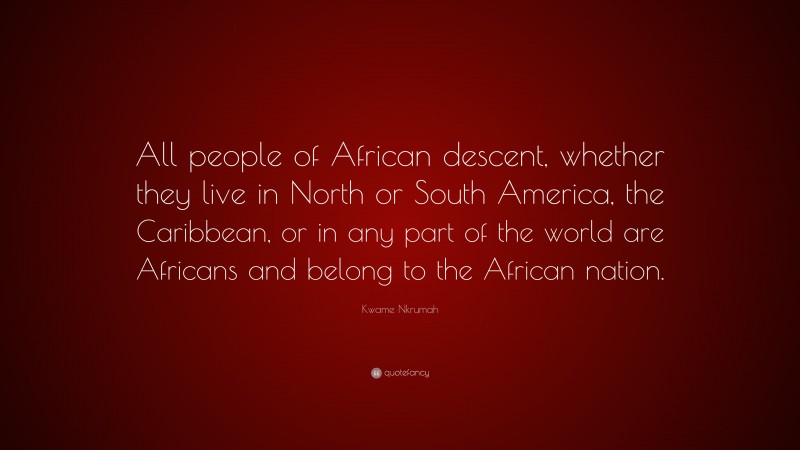 Kwame Nkrumah Quote: “All people of African descent, whether they live in North or South America, the Caribbean, or in any part of the world are Africans and belong to the African nation.”