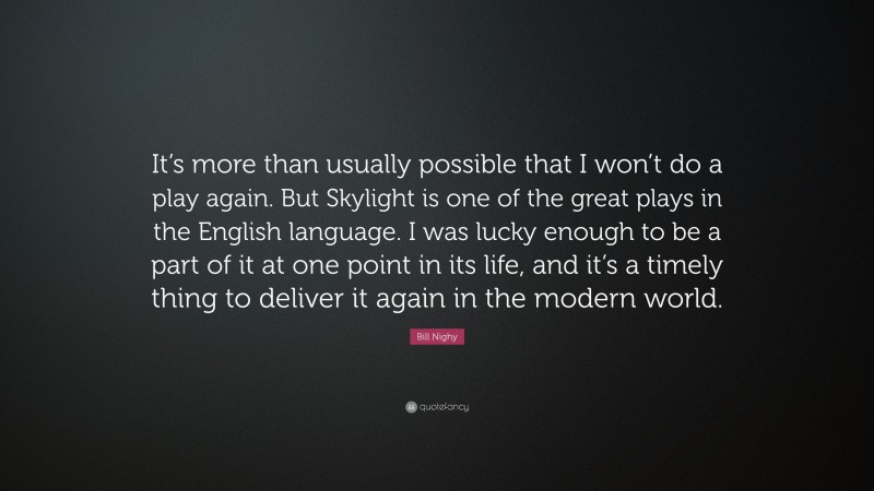 Bill Nighy Quote: “It’s more than usually possible that I won’t do a play again. But Skylight is one of the great plays in the English language. I was lucky enough to be a part of it at one point in its life, and it’s a timely thing to deliver it again in the modern world.”