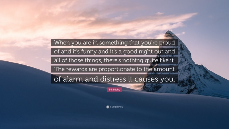 Bill Nighy Quote: “When you are in something that you’re proud of and it’s funny and it’s a good night out and all of those things, there’s nothing quite like it. The rewards are proportionate to the amount of alarm and distress it causes you.”