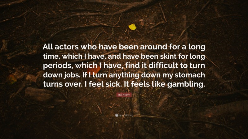 Bill Nighy Quote: “All actors who have been around for a long time, which I have, and have been skint for long periods, which I have, find it difficult to turn down jobs. If I turn anything down my stomach turns over. I feel sick. It feels like gambling.”