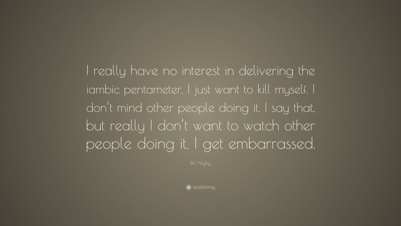 Bill Nighy Quote: “I really have no interest in delivering the iambic pentameter, I just want to kill myself. I don’t mind other people doing it. I say that, but really I don’t want to watch other people doing it. I get embarrassed.”