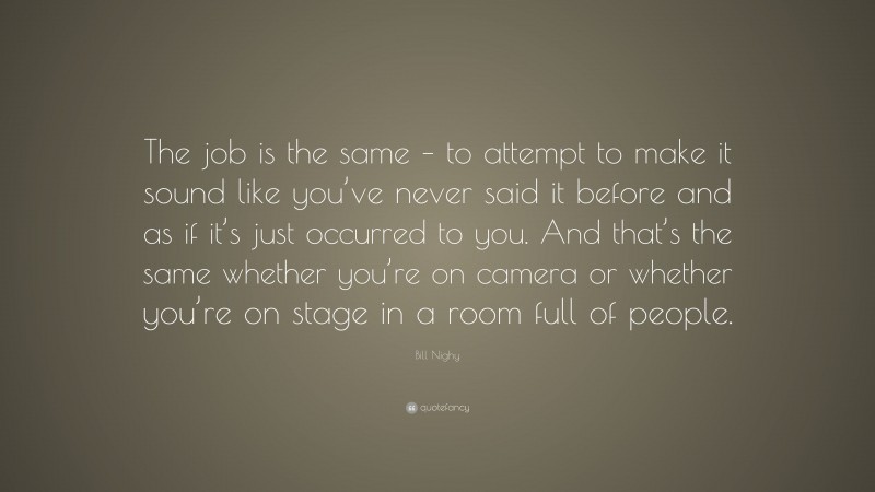 Bill Nighy Quote: “The job is the same – to attempt to make it sound like you’ve never said it before and as if it’s just occurred to you. And that’s the same whether you’re on camera or whether you’re on stage in a room full of people.”