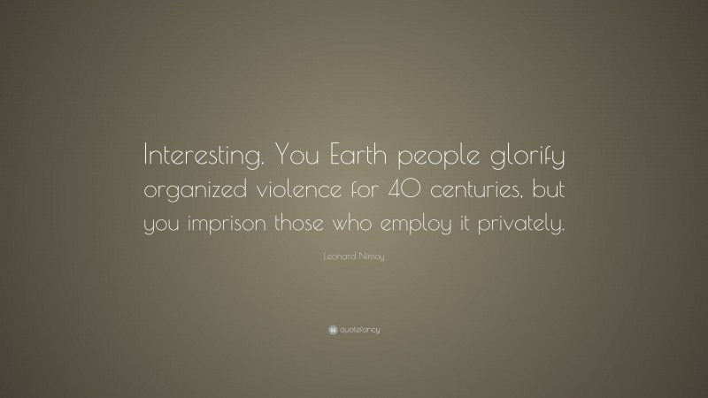 Leonard Nimoy Quote: “Interesting. You Earth people glorify organized violence for 40 centuries, but you imprison those who employ it privately.”