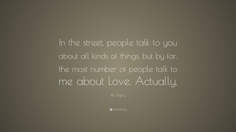 Bill Nighy Quote: “In the street, people talk to you about all kinds of things, but by far, the most number of people talk to me about Love, Actually.”