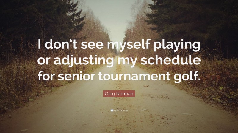 Greg Norman Quote: “I don’t see myself playing or adjusting my schedule for senior tournament golf.”