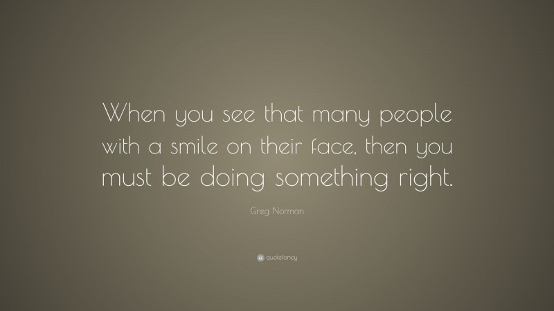 Greg Norman Quote: “When you see that many people with a smile on their face, then you must be doing something right.”