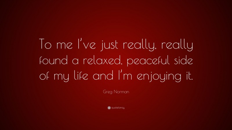 Greg Norman Quote: “To me I’ve just really, really found a relaxed, peaceful side of my life and I’m enjoying it.”