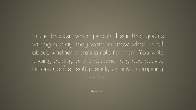 Marsha Norman Quote: “In the theater, when people hear that you’re writing a play, they want to know what it’s all about, whether there’s a role for them. You write it fairly quickly, and it becomes a group activity before you’re really ready to have company.”