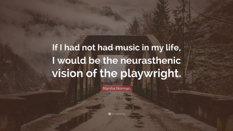 Marsha Norman Quote: “If I had not had music in my life, I would be the neurasthenic vision of the playwright.”
