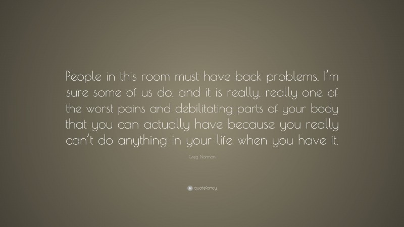 Greg Norman Quote: “People in this room must have back problems, I’m sure some of us do, and it is really, really one of the worst pains and debilitating parts of your body that you can actually have because you really can’t do anything in your life when you have it.”