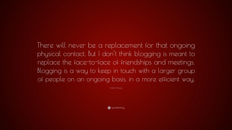 Indra Nooyi Quote: “There will never be a replacement for that ongoing physical contact. But I don’t think blogging is meant to replace the face-to-face of friendships and meetings. Blogging is a way to keep in touch with a larger group of people on an ongoing basis, in a more efficient way.”