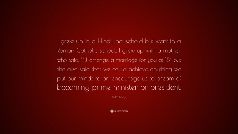 Indra Nooyi Quote: “I grew up in a Hindu household but went to a Roman Catholic school. I grew up with a mother who said, ‘I’ll arrange a marriage for you at 18,’ but she also said that we could achieve anything we put our minds to an encourage us to dream of becoming prime minister or president.”