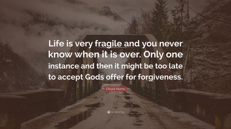 Chuck Norris Quote: “Life is very fragile and you never know when it is over. Only one instance and then it might be too late to accept Gods offer for forgiveness.”