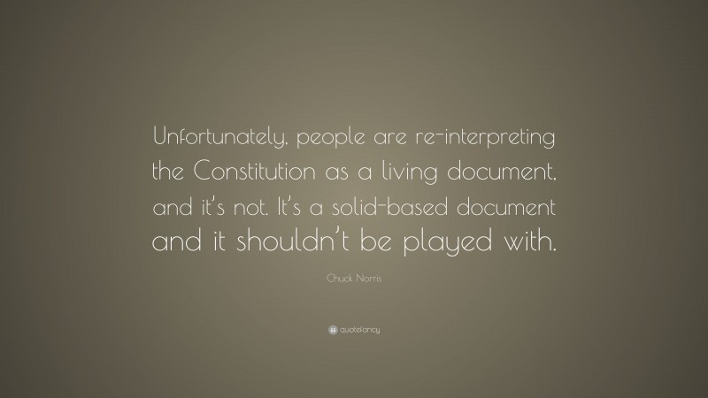 Chuck Norris Quote: “Unfortunately, people are re-interpreting the Constitution as a living document, and it’s not. It’s a solid-based document and it shouldn’t be played with.”
