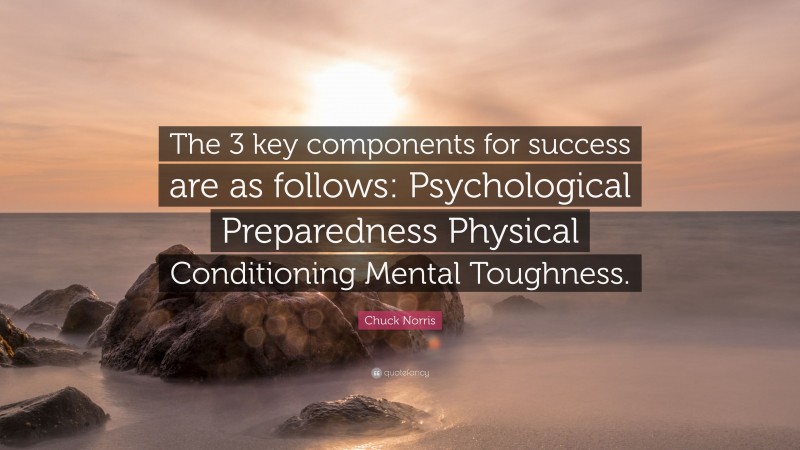 Chuck Norris Quote: “The 3 key components for success are as follows: Psychological Preparedness Physical Conditioning Mental Toughness.”