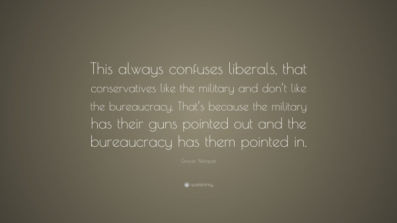 Grover Norquist Quote: “This always confuses liberals, that conservatives like the military and don’t like the bureaucracy. That’s because the military has their guns pointed out and the bureaucracy has them pointed in.”