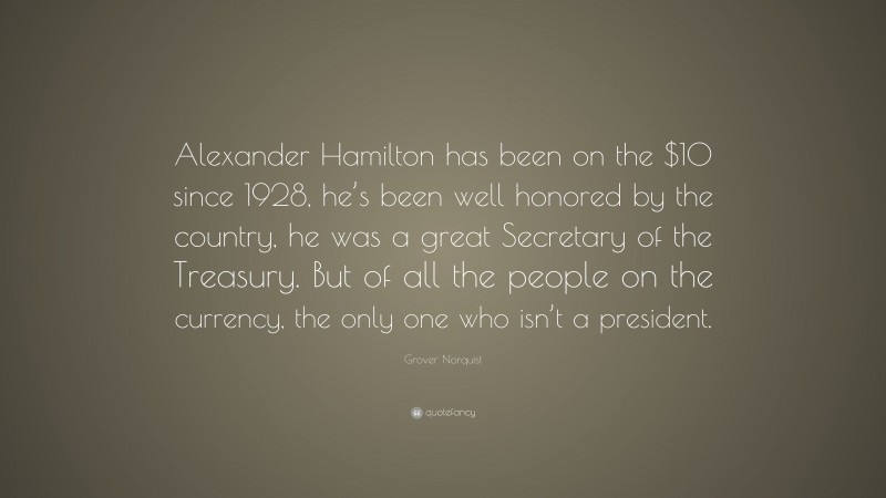 Grover Norquist Quote: “Alexander Hamilton has been on the $10 since 1928, he’s been well honored by the country, he was a great Secretary of the Treasury. But of all the people on the currency, the only one who isn’t a president.”