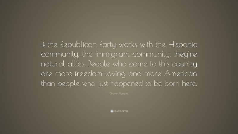 Grover Norquist Quote: “If the Republican Party works with the Hispanic community, the immigrant community, they’re natural allies. People who came to this country are more freedom-loving and more American than people who just happened to be born here.”