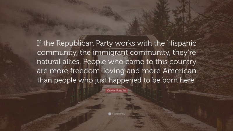 Grover Norquist Quote: “If the Republican Party works with the Hispanic community, the immigrant community, they’re natural allies. People who came to this country are more freedom-loving and more American than people who just happened to be born here.”