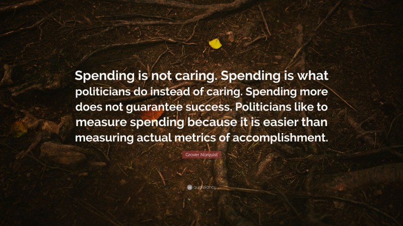 Grover Norquist Quote: “Spending is not caring. Spending is what politicians do instead of caring. Spending more does not guarantee success. Politicians like to measure spending because it is easier than measuring actual metrics of accomplishment.”