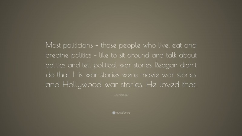 Lyn Nofziger Quote: “Most politicians – those people who live, eat and breathe politics – like to sit around and talk about politics and tell political war stories. Reagan didn’t do that. His war stories were movie war stories and Hollywood war stories. He loved that.”