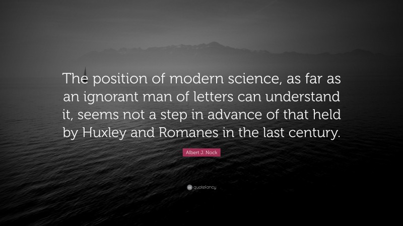 Albert J. Nock Quote: “The position of modern science, as far as an ignorant man of letters can understand it, seems not a step in advance of that held by Huxley and Romanes in the last century.”