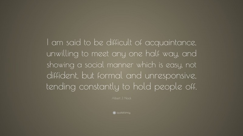 Albert J. Nock Quote: “I am said to be difficult of acquaintance, unwilling to meet any one half way, and showing a social manner which is easy, not diffident, but formal and unresponsive, tending constantly to hold people off.”