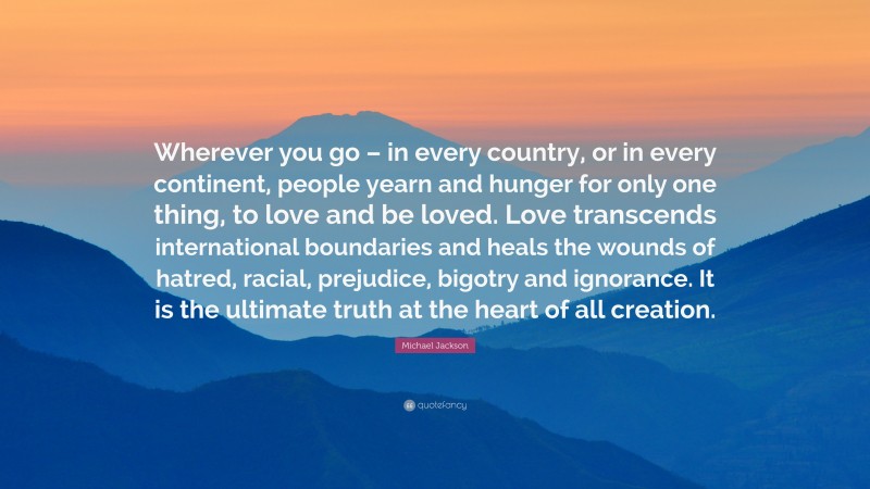 Michael Jackson Quote: “Wherever you go – in every country, or in every continent, people yearn and hunger for only one thing, to love and be loved. Love transcends international boundaries and heals the wounds of hatred, racial, prejudice, bigotry and ignorance. It is the ultimate truth at the heart of all creation.”
