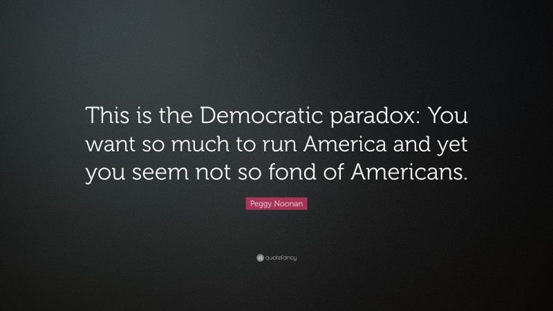 Peggy Noonan Quote: “This is the Democratic paradox: You want so much to run America and yet you seem not so fond of Americans.”