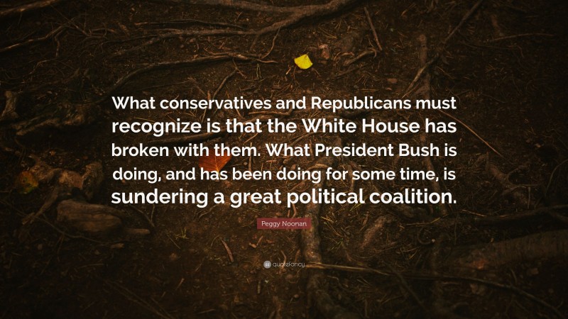 Peggy Noonan Quote: “What conservatives and Republicans must recognize is that the White House has broken with them. What President Bush is doing, and has been doing for some time, is sundering a great political coalition.”