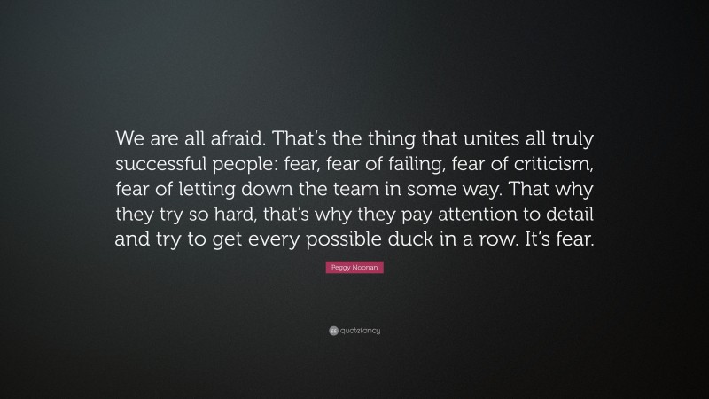 Peggy Noonan Quote: “We are all afraid. That’s the thing that unites all truly successful people: fear, fear of failing, fear of criticism, fear of letting down the team in some way. That why they try so hard, that’s why they pay attention to detail and try to get every possible duck in a row. It’s fear.”