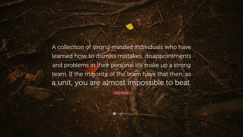 Gary Neville Quote: “A collection of strong-minded individuals who have learned how to dismiss mistakes, disappointments and problems in their personal life make up a strong team. If the majority of the team have that then, as a unit, you are almost impossible to beat.”