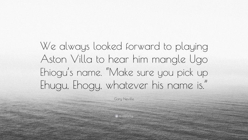 Gary Neville Quote: “We always looked forward to playing Aston Villa to hear him mangle Ugo Ehiogu’s name. “Make sure you pick up Ehugu, Ehogy, whatever his name is.””