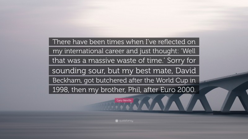 Gary Neville Quote: “There have been times when I’ve reflected on my international career and just thought: ‘Well that was a massive waste of time.’ Sorry for sounding sour, but my best mate, David Beckham, got butchered after the World Cup in 1998, then my brother, Phil, after Euro 2000.”