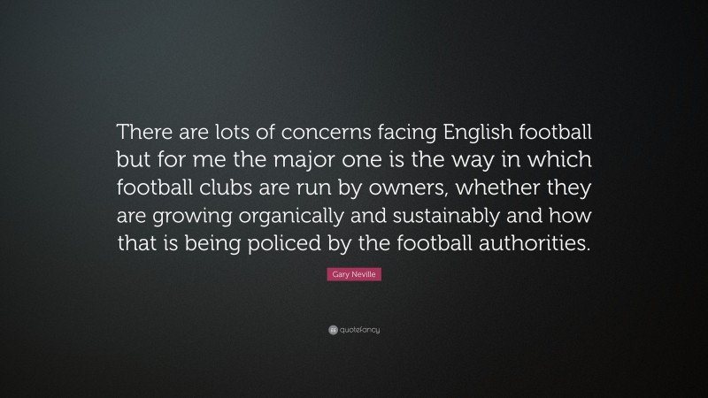 Gary Neville Quote: “There are lots of concerns facing English football but for me the major one is the way in which football clubs are run by owners, whether they are growing organically and sustainably and how that is being policed by the football authorities.”