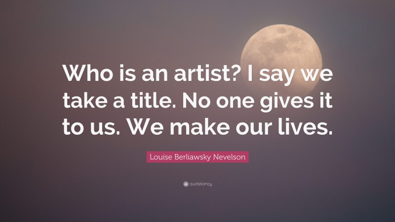 Louise Berliawsky Nevelson Quote: “Who is an artist? I say we take a title. No one gives it to us. We make our lives.”