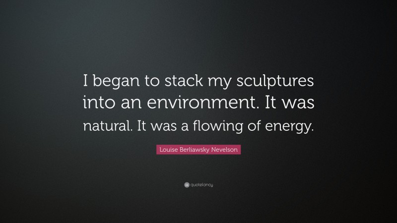 Louise Berliawsky Nevelson Quote: “I began to stack my sculptures into an environment. It was natural. It was a flowing of energy.”