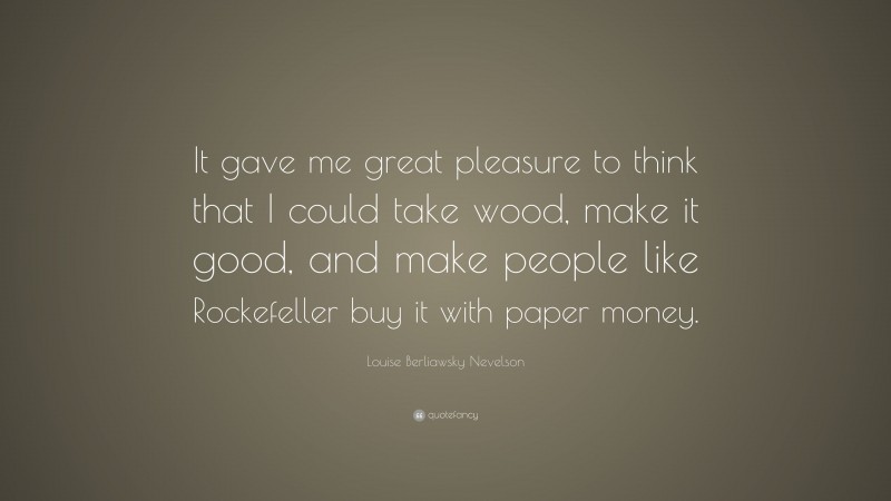 Louise Berliawsky Nevelson Quote: “It gave me great pleasure to think that I could take wood, make it good, and make people like Rockefeller buy it with paper money.”