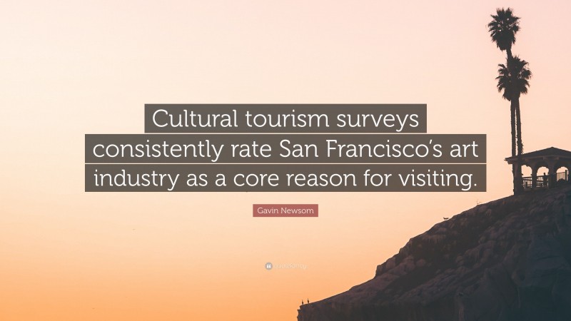 Gavin Newsom Quote: “Cultural tourism surveys consistently rate San Francisco’s art industry as a core reason for visiting.”