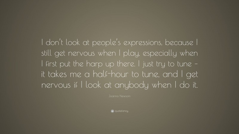 Joanna Newsom Quote: “I don’t look at people’s expressions, because I still get nervous when I play, especially when I first put the harp up there. I just try to tune – it takes me a half-hour to tune, and I get nervous if I look at anybody when I do it.”