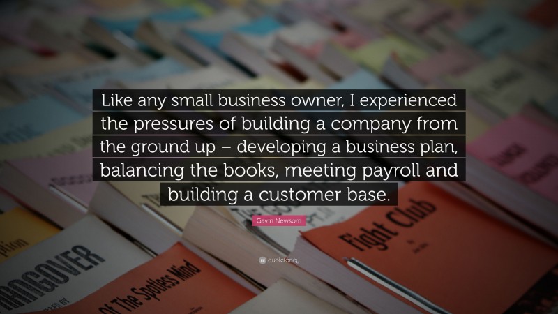 Gavin Newsom Quote: “Like any small business owner, I experienced the pressures of building a company from the ground up – developing a business plan, balancing the books, meeting payroll and building a customer base.”