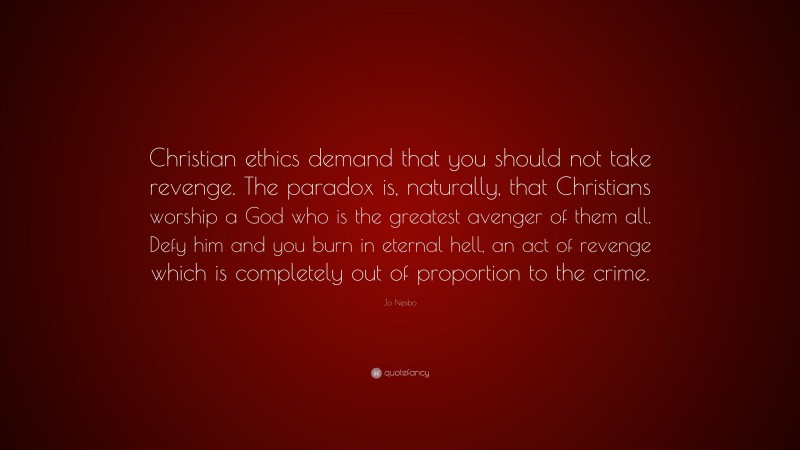 Jo Nesbo Quote: “Christian ethics demand that you should not take revenge. The paradox is, naturally, that Christians worship a God who is the greatest avenger of them all. Defy him and you burn in eternal hell, an act of revenge which is completely out of proportion to the crime.”