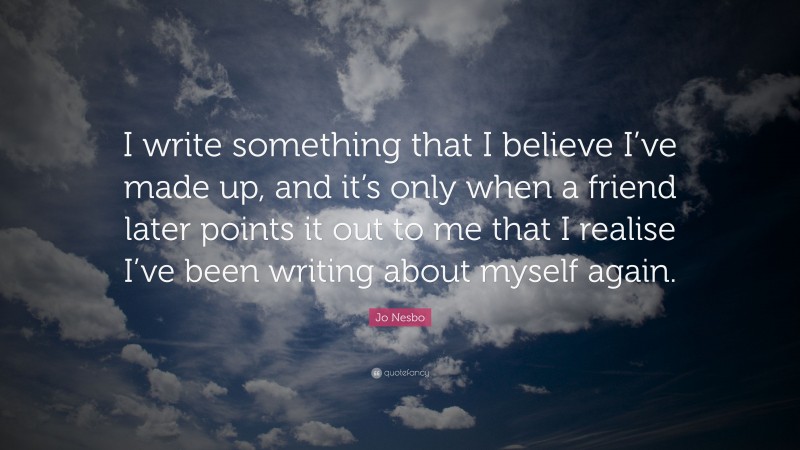 Jo Nesbo Quote: “I write something that I believe I’ve made up, and it’s only when a friend later points it out to me that I realise I’ve been writing about myself again.”