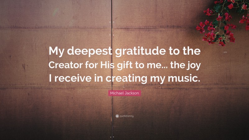 Michael Jackson Quote: “My deepest gratitude to the Creator for His gift to me... the joy I receive in creating my music.”