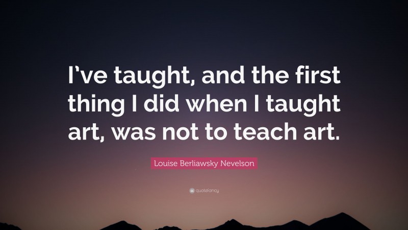 Louise Berliawsky Nevelson Quote: “I’ve taught, and the first thing I did when I taught art, was not to teach art.”