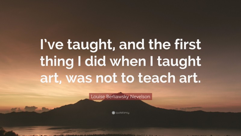 Louise Berliawsky Nevelson Quote: “I’ve taught, and the first thing I did when I taught art, was not to teach art.”