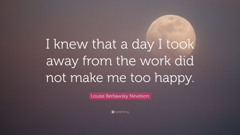 Louise Berliawsky Nevelson Quote: “I knew that a day I took away from the work did not make me too happy.”