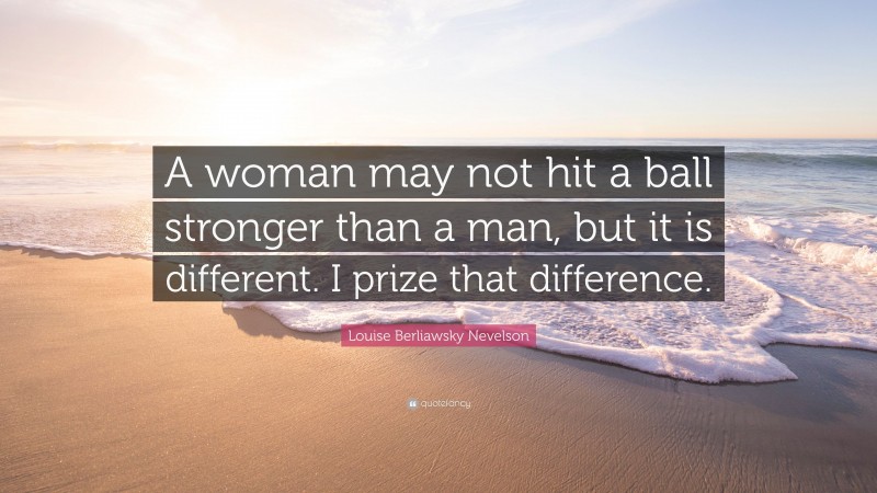 Louise Berliawsky Nevelson Quote: “A woman may not hit a ball stronger than a man, but it is different. I prize that difference.”
